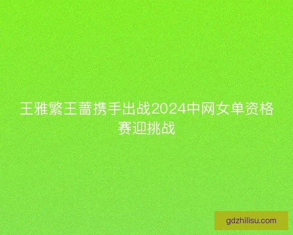 王雅繁王蔷携手出战2024中网女单资格赛迎挑战