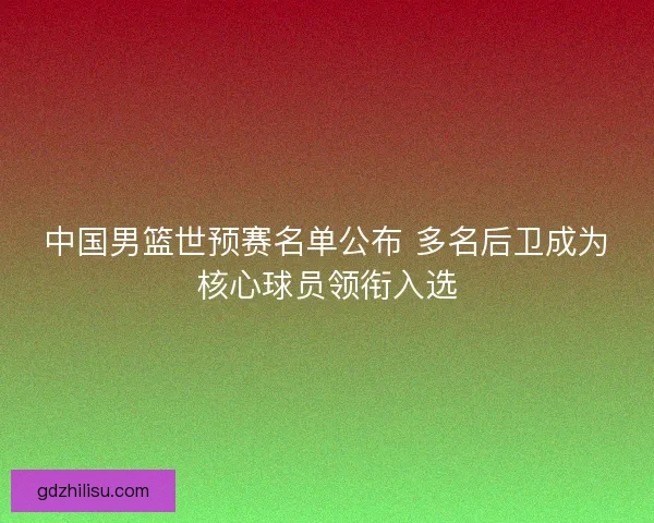 中国男篮世预赛名单公布 多名后卫成为核心球员领衔入选